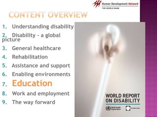1. Understanding disability
2. Disability – a global
picture
3. General healthcare
4. Rehabilitation
5. Assistance and support
6. Enabling environments
7.   Education
8. Work and employment
9. The way forward
 