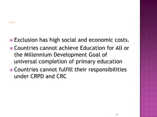  Exclusion has high social and economic costs.
 Countries cannot achieve Education for All or
  the Millennium Development Goal of
  universal completion of primary education
 Countries cannot fulfill their responsibilities
  under CRPD and CRC




                                           8
 
