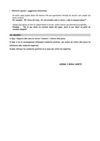 - Ofereixin opcions i suggereixin alternatives
En molts casos podem donar als nostres fills una oportunitat limitada de decidir com complir les
seves "ordres".
Per exemple: "És l'hora del bany. Ho vols prendre amb la dutxa o amb la banyera plena?"
Sempre que apliqui un límit al comportament d'un nen, intenti indicar una alternativa acceptable.
Exemple : "No et puc donar un caramel abans del sopar, però et puc donar un gelat de
xocolata després"
NO OBLIDEU:
1) Que l'objectiu dels nens és cercar l'atenció i l'afecta dels pares.
2) Que si no ho aconsegueixen mitjançant conductes positives, per manca de reforç dels pares ho
intentaran amb conductes negatives.
3) Que reforçar les conductes positives és la base per evitar les negatives.
ANIMS I BONA SORT!!!
 