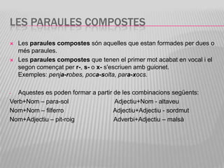 LES PARAULES COMPOSTES
   Les paraules compostes són aquelles que estan formades per dues o
    més paraules.
   Les paraules compostes que tenen el primer mot acabat en vocal i el
    segon començat per r-, s- o x- s'escriuen amb guionet.
    Exemples: penja-robes, poca-solta, para-xocs.

-  Aquestes es poden formar a partir de les combinacions següents:
Verb+Nom – para-sol                  Adjectiu+Nom - altaveu
Nom+Nom – filferro                   Adjectiu+Adjectiu - sordmut
Nom+Adjectiu – pit-roig              Adverbi+Adjectiu – malsà
 