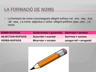 LA FORMACIÓ DE NOMS
     La formació de noms s’aconsegueix afegint sufixos (-er, -era, -ista, -itud,
      -all, -esa...) a noms, adjectius o verbs i afegint prefixos (des-, pre-...) a
      noms:

NOMS+SUFIXOS                Guitarra+ista = guitarrista   Dent+ista = dentista
ADJECTIUS+SUFIXOS           Suau+itat = suavitat          Savi+esa = saviesa
VERBS+SUFIXOS               Mirar+dor = mirador           amagar+all = amagatall
 