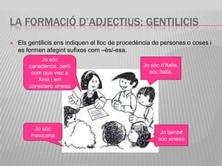 LA FORMACIÓ D’ADJECTIUS: GENTILICIS
   Els gentilicis ens indiquen el lloc de procedència de persones o coses i
    es formen afegint sufixos com –ès/-esa.
             Jo sóc
        canadenca, però                           Jo sóc d’Italia,
         com que visc a                             sóc italià.
           Xina i em
        considero xinesa




         Jo sóc
                                                         Jo també
        mexicana
                                                        sóc xinesa
 