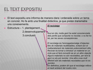 EL TEXT EXPOSITIU
   El text expositiu ens informa de manera clara i ordenada sobre un tema
    en concret. Ho fa amb una finalitat didàctica, ja que pretén transmetre
    uns coneixements.
                                        El reciclatge
   Estructura – 1. plantejament
                 2.desenvolupament
                                        Avui en dia, molta gent ha estat conscienciada
                 3.conclusió            dels perills que comporta no reciclar, o no fer-ho
                                            bé, per les seves conseqüències.

                                            El reciclatge és l'emmagatzematge d'objectes
                                            fets de materials reutilitzables, evitant així el
                                            malbaratament de materials potencialment útils.
                                            Reciclar és tornar a introduir un material en un
                                            cicle que el farà convertir-se en un altre objecte.
                                            Alguns materials no són reciclables, per tant la
                                            gent no els pot reciclar. Una altra cosa molt
                                            diferent són els materials reciclables que no es
                                            reciclen.
                                            En definitiva, podem dir que el reciclatge millora
                                            el medi ambient del nostre món.
 