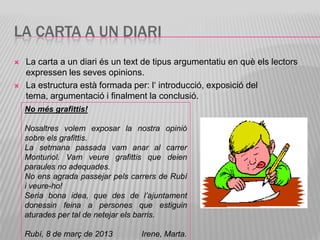 LA CARTA A UN DIARI
   La carta a un diari és un text de tipus argumentatiu en què els lectors
    expressen les seves opinions.
   La estructura està formada per: l‘ introducció, exposició del
    tema, argumentació i finalment la conclusió.
    No més grafittis!

    Nosaltres volem exposar la nostra opinió
    sobre els grafittis.
    La setmana passada vam anar al carrer
    Monturiol. Vam veure grafittis que deien
    paraules no adequades.
    No ens agrada passejar pels carrers de Rubí
    i veure-ho!
    Seria bona idea, que des de l’ajuntament
    donessin feina a persones que estiguin
    aturades per tal de netejar els barris.

    Rubí, 8 de març de 2013       Irene, Marta.
 