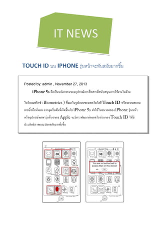  
 
 
 

IT NEWS

 
 

TOUCH ID บน IPHONE รุ่นหน้ าจะทันสมัยมากขึ ้น 

 

Posted by: admin , November 27, 2013

iPhone 5s ถือเป็ นนวัตกรรมของอุปกรณ์การสื่ อสารที่สนับสนุนการใช้งานในด้าน
ไบโอแมทริ กซ์ ( Biometrics ) ซึ่งมาในรู ปแบบของเทคโนโลยี Touch ID หรื อระบบสแกน
ลายนิ้วมือนันเอง จากจุดเริ่ มต้นที่เกิดขึ้นกับ iPhone 5s ทําให้ในอนาคตของ iPhone รุ่ นหน้า
่
หรื ออุปกรณ์พกพารุ่ นอื่นๆของ Apple จะมีการพัฒนาต่อยอดในส่ วนของ Touch ID ให้มี
ประสิ ทธิภาพและปลอดภัยมากยิงขึ้น
่
 

 