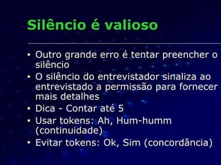 Silêncio é valioso
■ Outro grande erro é tentar preencher o
silêncio
■ O silêncio do entrevistador sinaliza ao
entrevistado a permissão para fornecer
mais detalhes
■ Dica - Contar até 5
■ Usar tokens: Ah, Hum-humm
(continuidade)
■ Evitar tokens: Ok, Sim (concordância)
 