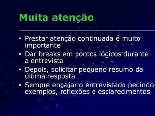 Muita atenção
■ Prestar atenção continuada é muito
importante
■ Dar breaks em pontos lógicos durante
a entrevista
■ Depois, solicitar pequeno resumo da
última resposta
■ Sempre engajar o entrevistado pedindo
exemplos, reflexões e esclarecimentos
 