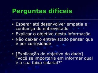 Perguntas difíceis
■ Esperar até desenvolver empatia e
confiança do entrevistado
■ Explicar o objetivo desta informação
■ Não deixar o entrevistado pensar que
é por curiosidade
■ [Explicação do objetivo do dado].
“Você se importaria em informar qual
é a sua faixa salarial?”
 