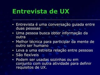 Entrevista de UX
■ Entrevista é uma conversação guiada entre
duas pessoas
■ Uma pessoa busca obter informação da
outra
■ Melhor técnica para participar da mente de
outro ser humano
■ Leva a uma estreita relação entre pessoas
■ São flexíveis
■ Podem ser usadas sozinhas ou em
conjunto com outra atividade para definir
requisitos de UX.
 