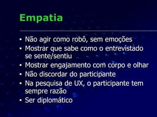 Empatia
■ Não agir como robô, sem emoções
■ Mostrar que sabe como o entrevistado
se sente/sentiu
■ Mostrar engajamento com corpo e olhar
■ Não discordar do participante
■ Na pesquisa de UX, o participante tem
sempre razão
■ Ser diplomático
 