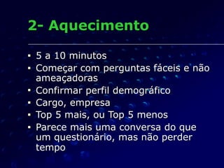 2- Aquecimento
■ 5 a 10 minutos
■ Começar com perguntas fáceis e não
ameaçadoras
■ Confirmar perfil demográfico
■ Cargo, empresa
■ Top 5 mais, ou Top 5 menos
■ Parece mais uma conversa do que
um questionário, mas não perder
tempo
 