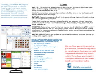 FEATURES
SYSTEM:: Your system can work with barcode scanning, card processing, cash drawer, cash
closer, Customer display, customizable receipts, multi printer, retail
mode, voucher management and so on.
SALES: You can analyze sales data, figure out how well all the items on your shelves sell, and
adjust purchasing levels accordingly.
SUPPLIER: Account management, Credit limit, record delivery, statement, track inventory
you can manage all with your system.
CUSTOMER: You can use customer contact information and sales data to create customized
customer outreach emails or social media campaigns. Also use label printing, discount %,photo
image, statement etc.
EMPLOYEE: If you manage several employees, you may save time by integrating POS employ-
ee management features with your accounting or payroll solutions. Many point-of-sale systems
include tools for managing employee profiles that control access and permission levels as well as
schedules and time worked.
REPORT : All kind of reports you can keep all in one here like customer, employee, financial, In-
ventory, sales, supplies exports.
Openbravo POS ( ) Desktop
and WebPOS to provide an enjoyable
shopping experience in your physical
stores . POS Includes a comprehensive
and flexible POS billing, inventory
management, accounts, customer
management, promotions and scheme
management with powerful reporting .
RAWN Technologies Ltd.
More Than a simple cash register, Openbravo POS covers all there
functionalities of modules from cash register to warehouse man-
agement refund and reports. The functionalities found are :
 Sales ,Refunds & Cash Management
 Bar Code Scanner Integration
 Scale integration for calculating product weights
 Inventory
 Web, Mobile and Cloud Ready Point of Sale
 Multi department and Multi location Support
 Customers Management
 Ticket Management
 Automatic and Discretionary Discounts
 Blind and Verified Returns
 Cross-Store Stock Check
 Layaways
 100% Vat enabled
 Cash Operations
 Flexible Back-office Integration
All in one: These types of POS terminals re-
quire a low-cost, upfront hardware purchase
but may allow you to choose your own credit
card processor or continue using your cur-
rent one. The hardware systems usually in-
clude touch screen monitors, cash drawers,
barcode scanners and card readers.
 