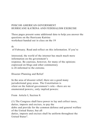 POSC100 AMERICAN GOVERNMENT
HURRICANE KATRINA AND FEDERALISM EXERCISE
These pages present some additional data to help you answer the
questions on the Hurricane Katrina
worksheet handed out in class on the 19
th
of February. Read and reflect on this information. If you’re
interested, the world of the internet has much much more
information on the government’s
response. Be cautious, however, for many of the opinions
expressed on blogs and other commentary
is ill-informed to the extreme.
Disaster Planning and Relief
In the area of disaster relief, there are a good many
jurisdictional gray areas. The Constitution is
silent on the federal government’s role—there are no
enumerated powers,; only implied powers:
From Article I, Section 8:
(1) The Congress shall have power to lay and collect taxes,
duties, imposts and excises, to pay the
debts and provide for the common defense and general welfare
of the United States; but all
duties, imposts and excises shall be uniform throughout the
United States".
 