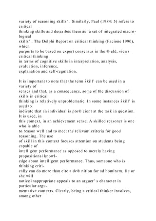 variety of reasoning skills’ . Similarly, Paul (1984: 5) refers to
critical
thinking skills and describes them as `a set of integrated macro-
logical
skills’ . The Delphi Report on critical thinking (Facione 1990),
which
purports to be based on expert consensus in the ® eld, views
critical thinking
in terms of cognitive skills in interpretation, analysis,
evaluation, inference,
explanation and self-regulation.
It is important to note that the term s̀kill’ can be used in a
variety of
senses and that, as a consequence, some of the discussion of
skills in critical
thinking is relatively unproblematic. In some instances s̀kill’ is
used to
indicate that an individual is pro® cient at the task in question.
It is used, in
this context, in an achievement sense. A skilled reasoner is one
who is able
to reason well and to meet the relevant criteria for good
reasoning. The use
of skill in this context focuses attention on students being
capable of
intelligent performance as opposed to merely having
propositional knowl-
edge about intelligent performance. Thus, someone who is
thinking criti-
cally can do more than cite a de® nition for ad hominem. He or
she will
notice inappropriate appeals to an arguer’ s character in
particular argu-
mentative contexts. Clearly, being a critical thinker involves,
among other
 
