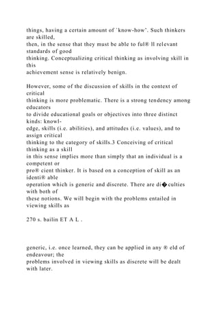 things, having a certain amount of `know-how’. Such thinkers
are skilled,
then, in the sense that they must be able to ful® ll relevant
standards of good
thinking. Conceptualizing critical thinking as involving skill in
this
achievement sense is relatively benign.
However, some of the discussion of skills in the context of
critical
thinking is more problematic. There is a strong tendency among
educators
to divide educational goals or objectives into three distinct
kinds: knowl-
edge, skills (i.e. abilities), and attitudes (i.e. values), and to
assign critical
thinking to the category of skills.3 Conceiving of critical
thinking as a skill
in this sense implies more than simply that an individual is a
competent or
pro® cient thinker. It is based on a conception of skill as an
identi® able
operation which is generic and discrete. There are di� culties
with both of
these notions. We will begin with the problems entailed in
viewing skills as
270 s. bailin ET A L .
generic, i.e. once learned, they can be applied in any ® eld of
endeavour; the
problems involved in viewing skills as discrete will be dealt
with later.
 