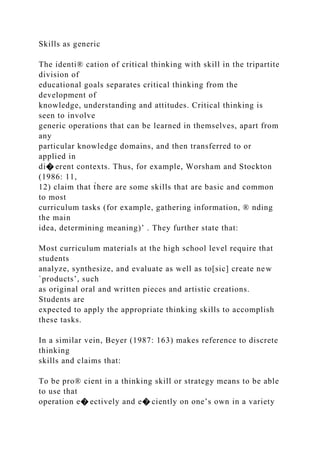 Skills as generic
The identi® cation of critical thinking with skill in the tripartite
division of
educational goals separates critical thinking from the
development of
knowledge, understanding and attitudes. Critical thinking is
seen to involve
generic operations that can be learned in themselves, apart from
any
particular knowledge domains, and then transferred to or
applied in
di� erent contexts. Thus, for example, Worsham and Stockton
(1986: 11,
12) claim that t̀here are some skills that are basic and common
to most
curriculum tasks (for example, gathering information, ® nding
the main
idea, determining meaning)’ . They further state that:
Most curriculum materials at the high school level require that
students
analyze, synthesize, and evaluate as well as to[sic] create new
`products’, such
as original oral and written pieces and artistic creations.
Students are
expected to apply the appropriate thinking skills to accomplish
these tasks.
In a similar vein, Beyer (1987: 163) makes reference to discrete
thinking
skills and claims that:
To be pro® cient in a thinking skill or strategy means to be able
to use that
operation e� ectively and e� ciently on one’s own in a variety
 