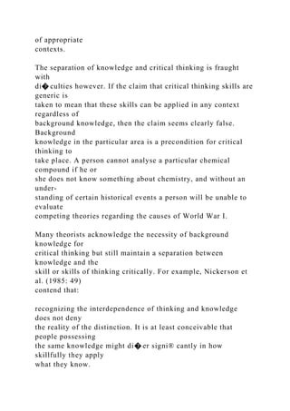 of appropriate
contexts.
The separation of knowledge and critical thinking is fraught
with
di� culties however. If the claim that critical thinking skills are
generic is
taken to mean that these skills can be applied in any context
regardless of
background knowledge, then the claim seems clearly false.
Background
knowledge in the particular area is a precondition for critical
thinking to
take place. A person cannot analyse a particular chemical
compound if he or
she does not know something about chemistry, and without an
under-
standing of certain historical events a person will be unable to
evaluate
competing theories regarding the causes of World War I.
Many theorists acknowledge the necessity of background
knowledge for
critical thinking but still maintain a separation between
knowledge and the
skill or skills of thinking critically. For example, Nickerson et
al. (1985: 49)
contend that:
recognizing the interdependence of thinking and knowledge
does not deny
the reality of the distinction. It is at least conceivable that
people possessing
the same knowledge might di� er signi® cantly in how
skillfully they apply
what they know.
 