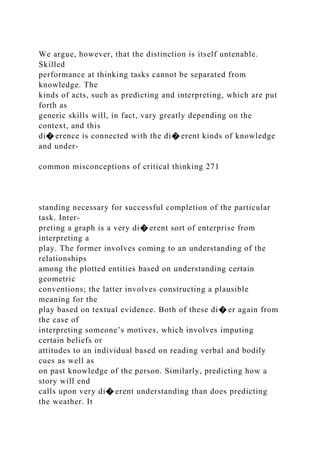 We argue, however, that the distinction is itself untenable.
Skilled
performance at thinking tasks cannot be separated from
knowledge. The
kinds of acts, such as predicting and interpreting, which are put
forth as
generic skills will, in fact, vary greatly depending on the
context, and this
di� erence is connected with the di� erent kinds of knowledge
and under-
common misconceptions of critical thinking 271
standing necessary for successful completion of the particular
task. Inter-
preting a graph is a very di� erent sort of enterprise from
interpreting a
play. The former involves coming to an understanding of the
relationships
among the plotted entities based on understanding certain
geometric
conventions; the latter involves constructing a plausible
meaning for the
play based on textual evidence. Both of these di� er again from
the case of
interpreting someone’s motives, which involves imputing
certain beliefs or
attitudes to an individual based on reading verbal and bodily
cues as well as
on past knowledge of the person. Similarly, predicting how a
story will end
calls upon very di� erent understanding than does predicting
the weather. It
 