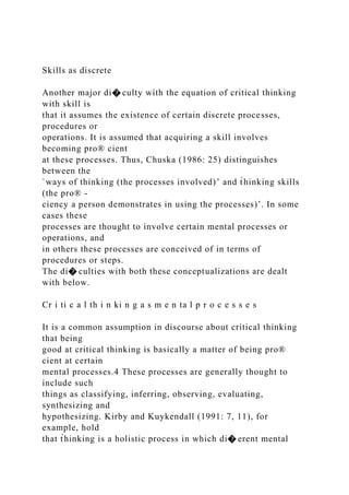 Skills as discrete
Another major di� culty with the equation of critical thinking
with skill is
that it assumes the existence of certain discrete processes,
procedures or
operations. It is assumed that acquiring a skill involves
becoming pro® cient
at these processes. Thus, Chuska (1986: 25) distinguishes
between the
`ways of thinking (the processes involved)’ and t̀hinking skills
(the pro® -
ciency a person demonstrates in using the processes)’. In some
cases these
processes are thought to involve certain mental processes or
operations, and
in others these processes are conceived of in terms of
procedures or steps.
The di� culties with both these conceptualizations are dealt
with below.
Cr i ti c a l th i n ki n g a s m e n ta l p r o c e s s e s
It is a common assumption in discourse about critical thinking
that being
good at critical thinking is basically a matter of being pro®
cient at certain
mental processes.4 These processes are generally thought to
include such
things as classifying, inferring, observing, evaluating,
synthesizing and
hypothesizing. Kirby and Kuykendall (1991: 7, 11), for
example, hold
that t̀hinking is a holistic process in which di� erent mental
 