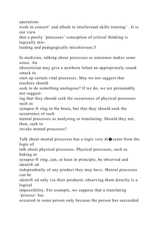 operations
work in concert’ and allude to ìntellectual skills training’ . It is
our view
that a purely `processes’ conception of critical thinking is
logically mis-
leading and pedagogically mischievous.5
In medicine, talking about processes as outcomes makes some
sense. An
obstetrician may give a newborn infant an appropriately sound
smack to
start up certain vital processes. May we not suggest that
teachers should
seek to do something analogous? If we do, we are presumably
not suggest-
ing that they should seek the occurrence of physical processes
such as
synapse-® ring in the brain, but that they should seek the
occurrence of such
mental processes as analysing or translating. Should they not,
then, seek to
invoke mental processes?
Talk about mental processes has a logic very di� erent from the
logic of
talk about physical processes. Physical processes, such as
baking or
synapse-® ring, can, at least in principle, be observed and
identi® ed
independently of any product they may have. Mental processes
can be
identi® ed only via their products; observing them directly is a
logical
impossibility. For example, we suppose that a translating
`process’ has
occurred in some person only because the person has succeeded
 