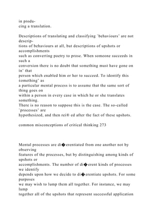 in produ-
cing a translation.
Descriptions of translating and classifying `behaviours’ are not
descrip-
tions of behaviours at all, but descriptions of upshots or
accomplishments
such as converting poetry to prose. When someone succeeds in
such a
conversion there is no doubt that something must have gone on
ìn’ that
person which enabled him or her to succeed. To identify this
s̀omething’ as
a particular mental process is to assume that the same sort of
thing goes on
within a person in every case in which he or she translates
something.
There is no reason to suppose this is the case. The so-called
`processes’ are
hypothesized, and then rei® ed after the fact of these upshots.
common misconceptions of critical thinking 273
Mental processes are di� erentiated from one another not by
observing
features of the processes, but by distinguishing among kinds of
upshots or
accomplishments. The number of di� erent kinds of processes
we identify
depends upon how we decide to di� erentiate upshots. For some
purposes
we may wish to lump them all together. For instance, we may
lump
together all of the upshots that represent successful application
 