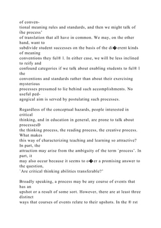 of conven-
tional meaning rules and standards, and then we might talk of
t̀he process’
of translation that all have in common. We may, on the other
hand, want to
subdivide student successes on the basis of the di� erent kinds
of meaning
conventions they ful® l. In either case, we will be less inclined
to reify and
confound categories if we talk about enabling students to ful® l
the
conventions and standards rather than about their exercising
mysterious
processes presumed to lie behind such accomplishments. No
useful ped-
agogical aim is served by postulating such processes.
Regardless of the conceptual hazards, people interested in
critical
thinking, and in education in general, are prone to talk about
processesÐ
the thinking process, the reading process, the creative process.
What makes
this way of characterizing teaching and learning so attractive?
In part, the
attraction may arise from the ambiguity of the term `process’. In
part, it
may also occur because it seems to o� er a promising answer to
the question,
`Are critical thinking abilities transferable?’
Broadly speaking, a process may be any course of events that
has an
upshot or a result of some sort. However, there are at least three
distinct
ways that courses of events relate to their upshots. In the ® rst
 