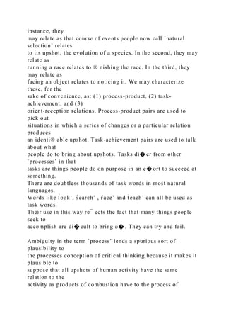 instance, they
may relate as that course of events people now call `natural
selection’ relates
to its upshot, the evolution of a species. In the second, they may
relate as
running a race relates to ® nishing the race. In the third, they
may relate as
facing an object relates to noticing it. We may characterize
these, for the
sake of convenience, as: (1) process-product, (2) task-
achievement, and (3)
orient-reception relations. Process-product pairs are used to
pick out
situations in which a series of changes or a particular relation
produces
an identi® able upshot. Task-achievement pairs are used to talk
about what
people do to bring about upshots. Tasks di� er from other
`processes’ in that
tasks are things people do on purpose in an e� ort to succeed at
something.
There are doubtless thousands of task words in most natural
languages.
Words like l̀ook’, s̀earch’ , r̀ace’ and t̀each’ can all be used as
task words.
Their use in this way re¯ ects the fact that many things people
seek to
accomplish are di� cult to bring o� . They can try and fail.
Ambiguity in the term `process’ lends a spurious sort of
plausibility to
the processes conception of critical thinking because it makes it
plausible to
suppose that all upshots of human activity have the same
relation to the
activity as products of combustion have to the process of
 