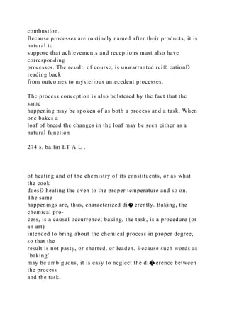 combustion.
Because processes are routinely named after their products, it is
natural to
suppose that achievements and receptions must also have
corresponding
processes. The result, of course, is unwarranted rei® cationÐ
reading back
from outcomes to mysterious antecedent processes.
The process conception is also bolstered by the fact that the
same
happening may be spoken of as both a process and a task. When
one bakes a
loaf of bread the changes in the loaf may be seen either as a
natural function
274 s. bailin ET A L .
of heating and of the chemistry of its constituents, or as what
the cook
doesÐ heating the oven to the proper temperature and so on.
The same
happenings are, thus, characterized di� erently. Baking, the
chemical pro-
cess, is a causal occurrence; baking, the task, is a procedure (or
an art)
intended to bring about the chemical process in proper degree,
so that the
result is not pasty, or charred, or leaden. Because such words as
`baking’
may be ambiguous, it is easy to neglect the di� erence between
the process
and the task.
 