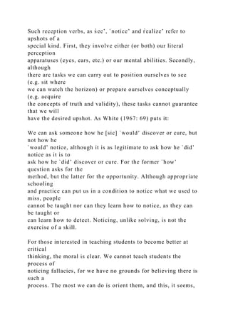 Such reception verbs, as s̀ee’, `notice’ and r̀ealize’ refer to
upshots of a
special kind. First, they involve either (or both) our literal
perception
apparatuses (eyes, ears, etc.) or our mental abilities. Secondly,
although
there are tasks we can carry out to position ourselves to see
(e.g. sit where
we can watch the horizon) or prepare ourselves conceptually
(e.g. acquire
the concepts of truth and validity), these tasks cannot guarantee
that we will
have the desired upshot. As White (1967: 69) puts it:
We can ask someone how he [sic] `would’ discover or cure, but
not how he
`would’ notice, although it is as legitimate to ask how he `did’
notice as it is to
ask how he `did’ discover or cure. For the former `how’
question asks for the
method, but the latter for the opportunity. Although appropriate
schooling
and practice can put us in a condition to notice what we used to
miss, people
cannot be taught nor can they learn how to notice, as they can
be taught or
can learn how to detect. Noticing, unlike solving, is not the
exercise of a skill.
For those interested in teaching students to become better at
critical
thinking, the moral is clear. We cannot teach students the
process of
noticing fallacies, for we have no grounds for believing there is
such a
process. The most we can do is orient them, and this, it seems,
 