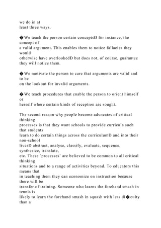 we do in at
least three ways.
� We teach the person certain conceptsÐ for instance, the
concept of
a valid argument. This enables them to notice fallacies they
would
otherwise have overlookedÐ but does not, of course, guarantee
they will notice them.
� We motivate the person to care that arguments are valid and
to be
on the lookout for invalid arguments.
� We teach procedures that enable the person to orient himself
or
herself where certain kinds of reception are sought.
The second reason why people become advocates of critical
thinking
processes is that they want schools to provide curricula such
that students
learn to do certain things across the curriculumÐ and into their
non-school
livesÐ abstract, analyse, classify, evaluate, sequence,
synthesize, translate,
etc. These `processes’ are believed to be common to all critical
thinking
situations and to a range of activities beyond. To educators this
means that
in teaching them they can economize on instruction because
there will be
transfer of training. Someone who learns the forehand smash in
tennis is
likely to learn the forehand smash in squash with less di� culty
than a
 