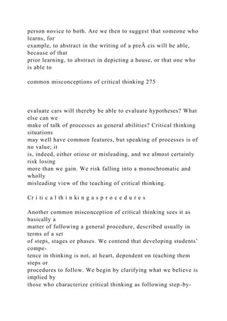 person novice to both. Are we then to suggest that someone who
learns, for
example, to abstract in the writing of a preÂ cis will be able,
because of that
prior learning, to abstract in depicting a house, or that one who
is able to
common misconceptions of critical thinking 275
evaluate cars will thereby be able to evaluate hypotheses? What
else can we
make of talk of processes as general abilities? Critical thinking
situations
may well have common features, but speaking of processes is of
no value; it
is, indeed, either otiose or misleading, and we almost certainly
risk losing
more than we gain. We risk falling into a monochromatic and
wholly
misleading view of the teaching of critical thinking.
Cr i ti c a l th i n ki n g a s p r o c e d u r e s
Another common misconception of critical thinking sees it as
basically a
matter of following a general procedure, described usually in
terms of a set
of steps, stages or phases. We contend that developing students’
compe-
tence in thinking is not, at heart, dependent on teaching them
steps or
procedures to follow. We begin by clarifying what we believe is
implied by
those who characterize critical thinking as following step-by-
 