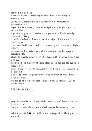 algorithmic and the
heuristic views of thinking as procedure. According to
Nickerson et al.
(1985: 74), algorithms and heuristics are two types of
procedures: an
algorithm is a step-by-step prescription that is guaranteed to
accomplish
a particular goal; an heuristic is a procedure that is merely
reasonably likely
to yield a solution. Proponents of an algorithmic view of
thinking as
procedure hold that: (1) there is a manageable number of highly
reliable
procedures that, taken as a whole, can address the range of
situations that
students need to resolve, (2) the steps in these procedures form
a ® xed
order, and (3) mastery of these steps is the central challenge in
learning to
think. Supporters of the heuristic view hold a less stringent set
of assump-
tions: (1) there is a potentially large number of procedures
helpful across
the range of situations that students need to resolve, (2) the
order of the
276 s. bailin ET A L .
steps in these is not ® xed, and (3) mastery of these steps is a
pre-eminent,
but not necessarily the only, challenge in learning to think.
Although it is di� cult to ® nd much support for the algorithmic
view of
 