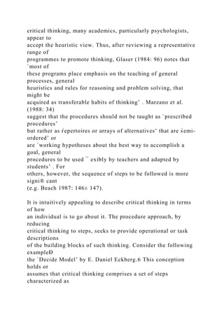 critical thinking, many academics, particularly psychologists,
appear to
accept the heuristic view. Thus, after reviewing a representative
range of
programmes to promote thinking, Glaser (1984: 96) notes that
`most of
these programs place emphasis on the teaching of general
processes, general
heuristics and rules for reasoning and problem solving, that
might be
acquired as transferable habits of thinking’ . Marzano et al.
(1988: 34)
suggest that the procedures should not be taught as `prescribed
procedures’
but rather as r̀epertoires or arrays of alternatives’ that are s̀emi-
ordered’ or
are `working hypotheses about the best way to accomplish a
goal, general
procedures to be used ¯ exibly by teachers and adapted by
students’ . For
others, however, the sequence of steps to be followed is more
signi® cant
(e.g. Beach 1987: 146± 147).
It is intuitively appealing to describe critical thinking in terms
of how
an individual is to go about it. The procedure approach, by
reducing
critical thinking to steps, seeks to provide operational or task
descriptions
of the building blocks of such thinking. Consider the following
exampleÐ
the `Decide Model’ by E. Daniel Eckberg.6 This conception
holds or
assumes that critical thinking comprises a set of steps
characterized as
 