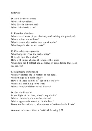 follows:
D. De® ne the dilemma
What’s the problem?
Why does it concern me?
What’s the basic issue?
E. Examine electives
What are all sorts of possible ways of solving the problem?
What choices do we have?
What are our alternative courses of action?
What hypothesis can we make?
C. Consider consequences
What happens if we try each choice?
If we do this, then what?
How will things change if I choose this one?
What data can I collect and consider in considering these con-
sequences?
I. Investigate importance
What principles are important to me here?
What things do I most value?
How will these values in¯ uence my choice?
What am I assuming to be true?
What are my preferences and biases?
D. Decide direction
In the light of the data, what’ s my choice?
Which choice should now be chosen?
Which hypothesis seems to be the best?
Based on the evidence, what course of action should I take?
common misconceptions of critical thinking 277
 