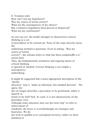E. Evaluate ends
How can I test my hypothesis?
Was my course of action correct?
What are the consequences of my choice?
Has a tentative hypothesis been proven or disproved?
What are my conclusions?
As one can see, the model attempts to characterize critical
thinking as a set
of procedures to be carried out. None of the steps directly raises
the
underlying normative questions. Even in asking, `Was my
course of action
correct?’, the schema refers to what has been completedÐ a re¯
ection back.
Thus, the fundamentally normative and ongoing nature of
critical thinking
is ignored or masked. Critical thinking is not simply a
retrospective
undertaking.
It might be suggested that a more appropriate description of the
`decide
direction’ step is `make an informed, fair-minded decision’ . We
agree, but
this no longer describes a procedure to be performed, rather it
identi® es
norms to be ful® lled. As such, it is not characteristic of the
procedure view.
Although some educators may use the term s̀tep’ to refer to
achievement of
standards, the focus is overwhelmingly on strategies and
heuristics. We do
not wish to quibble over conceptual territory; rather we draw
attention to
 