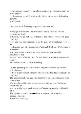 the dominant (possibly, paradigmatic) use of the term s̀tep’ so
as to expose
the inadequacies of this view of critical thinking as following
general
procedures.
Concerns with t̀hinking as general procedures’
Although we believe that heuristics serve a useful role in
learning to think
critically, we do not regard them as the central feature of good
thinking:
there are two basic reasons why the general procedures view is
an
inadequate way of conceiving of critical thinking. We believe it
misrepre-
sents the major obstacle to good thinking, and grossly
understates the
signi® cance of contextual factors in deciding how to proceed
in any
particular case of critical thinking
On the general procedures view, the performance of certain
tasks is seen
to be a highly reliable means of achieving the desired results of
thinking.
The educational challenge is, therefore, to equip students with
repertoires
of procedures they can employ across the range of thinking
situations. In
our view, the mere performance of certain procedures identi®
ed in
descriptive terms is insu� cient to ensure that what has
happened counts
as critical thinking.
 