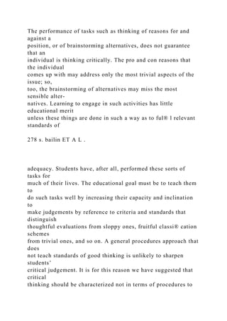 The performance of tasks such as thinking of reasons for and
against a
position, or of brainstorming alternatives, does not guarantee
that an
individual is thinking critically. The pro and con reasons that
the individual
comes up with may address only the most trivial aspects of the
issue; so,
too, the brainstorming of alternatives may miss the most
sensible alter-
natives. Learning to engage in such activities has little
educational merit
unless these things are done in such a way as to ful® l relevant
standards of
278 s. bailin ET A L .
adequacy. Students have, after all, performed these sorts of
tasks for
much of their lives. The educational goal must be to teach them
to
do such tasks well by increasing their capacity and inclination
to
make judgements by reference to criteria and standards that
distinguish
thoughtful evaluations from sloppy ones, fruitful classi® cation
schemes
from trivial ones, and so on. A general procedures approach that
does
not teach standards of good thinking is unlikely to sharpen
students’
critical judgement. It is for this reason we have suggested that
critical
thinking should be characterized not in terms of procedures to
 
