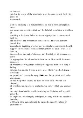 be carried
out, but in terms of the standards a performance must ful® l to
count as
successful.
Critical thinking is a polymorphous or multi-form enterprise;
there
are numerous activities that may be helpful in solving a problem
or
reaching a decision. What steps are appropriate is determined
both by
the nature of the problem and its context. They are context-
bound. For
example, in deciding whether any particular government should
support international military intervention in `civil’ wars, it is
hard to
imagine how one set of steps, or any limited set of procedures,
could
be appropriate for all such circumstances. Nor could the same
sequence
of problem-solving steps usefully be applied both to ® xing a
failing
relationship and to ® xing a civil war. Identifying both these
situations
as `problems’ masks the very di� erent factors that need to be
considered
in deciding what should be done in each case.7 Given the
diversity
of problems and problem contexts, we believe that any account
of
the steps involved in problem solving or decision making will
either be
so vague as to be largely unhelpful, or they will be so speci® c
that they
will have little generalizability beyond a speci® c class of
problems or
 