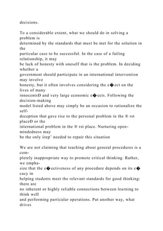 decisions.
To a considerable extent, what we should do in solving a
problem is
determined by the standards that must be met for the solution in
the
particular case to be successful. In the case of a failing
relationship, it may
be lack of honesty with oneself that is the problem. In deciding
whether a
government should participate in an international intervention
may involve
honesty, but it often involves considering the e� ect on the
lives of many
innocentsÐ and very large economic e� ects. Following the
decision-making
model listed above may simply be an occasion to rationalize the
self-
deception that gave rise to the personal problem in the ® rst
placeÐ or the
international problem in the ® rst place. Nurturing open-
mindedness may
be the only s̀tep’ needed to repair this situation
We are not claiming that teaching about general procedures is a
com-
pletely inappropriate way to promote critical thinking. Rather,
we empha-
size that the e� ectiveness of any procedure depends on its e�
cacy in
helping students meet the relevant standards for good thinking:
there are
no inherent or highly reliable connections between learning to
think well
and performing particular operations. Put another way, what
drives
 