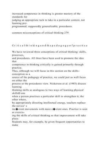 increased competence in thinking is greater mastery of the
standards for
judging an appropriate tack to take in a particular context, not
learning pre-
programmed, supposedly generalizable, procedures.
common misconceptions of critical thinking 279
Cr i ti c a l th i n ki n g a n d th e p e d a g o g y o f p r a c ti c e
We have reviewed three conceptions of critical thinking: skills,
processes,
and procedures. All three have been used to promote the idea
that
competence in thinking critically is gained primarily through
practice.
Thus, although we will focus in this section on the skills-
conception as a
source of the pedagogy of practice, we could just as well focus
on either the
process or the procedures view. Nickerson et al. (1985) discuss
learning
thinking skills as analogous to two ways of learning physical
skillsÐ one
when a person practises a particular skill to strengthen it; the
other where,
by appropriately directing intellectual energy, teachers replace
the novice’ s
ine� cient movements with more e� cient ones. Practice is seen
as exercis-
ing the skills of critical thinking so that improvement will take
place.
Students may, for example, be given frequent opportunities to
make
 