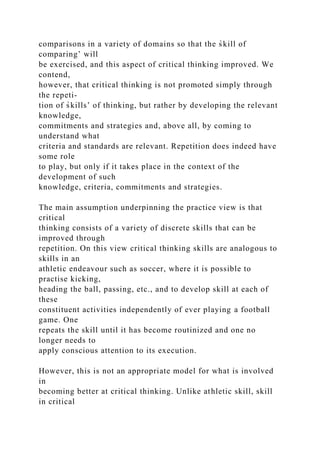 comparisons in a variety of domains so that the s̀kill of
comparing’ will
be exercised, and this aspect of critical thinking improved. We
contend,
however, that critical thinking is not promoted simply through
the repeti-
tion of s̀kills’ of thinking, but rather by developing the relevant
knowledge,
commitments and strategies and, above all, by coming to
understand what
criteria and standards are relevant. Repetition does indeed have
some role
to play, but only if it takes place in the context of the
development of such
knowledge, criteria, commitments and strategies.
The main assumption underpinning the practice view is that
critical
thinking consists of a variety of discrete skills that can be
improved through
repetition. On this view critical thinking skills are analogous to
skills in an
athletic endeavour such as soccer, where it is possible to
practise kicking,
heading the ball, passing, etc., and to develop skill at each of
these
constituent activities independently of ever playing a football
game. One
repeats the skill until it has become routinized and one no
longer needs to
apply conscious attention to its execution.
However, this is not an appropriate model for what is involved
in
becoming better at critical thinking. Unlike athletic skill, skill
in critical
 
