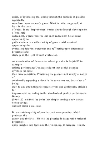 again, or intimating that going through the motions of playing
repeatedly
somehow improves one’s game. What is rather supposed, at
least in the case
of chess, is that improvement comes about through development
of strategic
judgement, which requires that such judgement be allowed
opportunity to
guide choices in a wide variety of games, with maximal
opportunity for
evaluating relevant outcomes and re¯ ecting upon alternative
principles and
strategy in the light of such evaluation.
An examination of those areas where practice is helpfulÐ for
example
artistic performanceÐ makes evident that useful practice
involves far more
than mere repetition. Practising the piano is not simply a matter
of
continually repeating a piece in the same manner, but rather of
being
alert to and attempting to correct errors and continually striving
for
improvement according to the standards of quality performance.
Dewey
(1964: 201) makes the point that simply sawing a bow across
violin strings
will not make a violinist.
It is a certain quality of practice, not mere practice, which
produces the
expert and the artist. Unless the practice is based upon rational
principles,
upon insights into facts and their meaning, èxperience’ simply
 