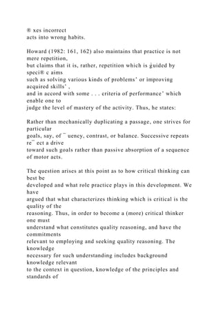 ® xes incorrect
acts into wrong habits.
Howard (1982: 161, 162) also maintains that practice is not
mere repetition,
but claims that it is, rather, repetition which is g̀ uided by
speci® c aims
such as solving various kinds of problems’ or ìmproving
acquired skills’ ,
and ìn accord with some . . . criteria of performance’ which
enable one to
judge the level of mastery of the activity. Thus, he states:
Rather than mechanically duplicating a passage, one strives for
particular
goals, say, of ¯ uency, contrast, or balance. Successive repeats
re¯ ect a drive
toward such goals rather than passive absorption of a sequence
of motor acts.
The question arises at this point as to how critical thinking can
best be
developed and what role practice plays in this development. We
have
argued that what characterizes thinking which is critical is the
quality of the
reasoning. Thus, in order to become a (more) critical thinker
one must
understand what constitutes quality reasoning, and have the
commitments
relevant to employing and seeking quality reasoning. The
knowledge
necessary for such understanding includes background
knowledge relevant
to the context in question, knowledge of the principles and
standards of
 