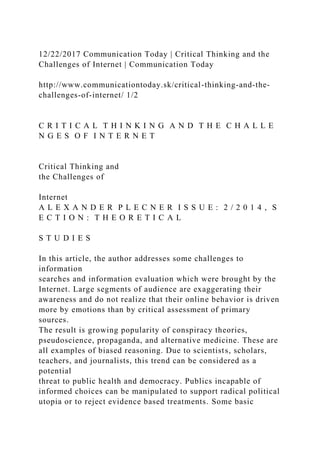 12/22/2017 Communication Today | Critical Thinking and the
Challenges of Internet | Communication Today
http://www.communicationtoday.sk/critical-thinking-and-the-
challenges-of-internet/ 1/2
C R I T I C A L T H I N K I N G A N D T H E C H A L L E
N G E S O F I N T E R N E T
Critical Thinking and
the Challenges of
Internet
A L E X A N D E R P L E C N E R I S S U E : 2 / 2 0 1 4 , S
E C T I O N : T H E O R E T I C A L
S T U D I E S
In this article, the author addresses some challenges to
information
searches and information evaluation which were brought by the
Internet. Large segments of audience are exaggerating their
awareness and do not realize that their online behavior is driven
more by emotions than by critical assessment of primary
sources.
The result is growing popularity of conspiracy theories,
pseudoscience, propaganda, and alternative medicine. These are
all examples of biased reasoning. Due to scientists, scholars,
teachers, and journalists, this trend can be considered as a
potential
threat to public health and democracy. Publics incapable of
informed choices can be manipulated to support radical political
utopia or to reject evidence based treatments. Some basic
 