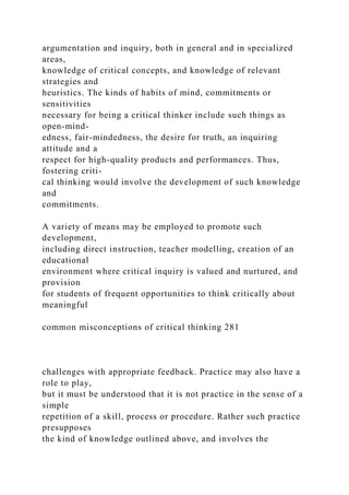 argumentation and inquiry, both in general and in specialized
areas,
knowledge of critical concepts, and knowledge of relevant
strategies and
heuristics. The kinds of habits of mind, commitments or
sensitivities
necessary for being a critical thinker include such things as
open-mind-
edness, fair-mindedness, the desire for truth, an inquiring
attitude and a
respect for high-quality products and performances. Thus,
fostering criti-
cal thinking would involve the development of such knowledge
and
commitments.
A variety of means may be employed to promote such
development,
including direct instruction, teacher modelling, creation of an
educational
environment where critical inquiry is valued and nurtured, and
provision
for students of frequent opportunities to think critically about
meaningful
common misconceptions of critical thinking 281
challenges with appropriate feedback. Practice may also have a
role to play,
but it must be understood that it is not practice in the sense of a
simple
repetition of a skill, process or procedure. Rather such practice
presupposes
the kind of knowledge outlined above, and involves the
 
