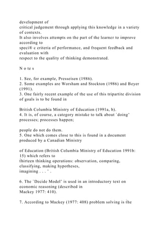 development of
critical judgement through applying this knowledge in a variety
of contexts.
It also involves attempts on the part of the learner to improve
according to
speci® c criteria of performance, and frequent feedback and
evaluation with
respect to the quality of thinking demonstrated.
N o te s
1. See, for example, Presseisen (1986).
2. Some examples are Worsham and Stockton (1986) and Beyer
(1991).
3. One fairly recent example of the use of this tripartite division
of goals is to be found in
British Columbia Ministry of Education (1991a, b).
4. It is, of course, a category mistake to talk about `doing’
processes; processes happen;
people do not do them.
5. One which comes close to this is found in a document
produced by a Canadian Ministry
of Education (British Columbia Ministry of Education 1991b:
15) which refers to
t̀hirteen thinking operations: observation, comparing,
classifying, making hypotheses,
imagining . . . ’ .
6. The `Decide Model’ is used in an introductory text on
economic reasoning (described in
Mackey 1977: 410).
7. According to Mackey (1977: 408) problem solving is t̀he
 