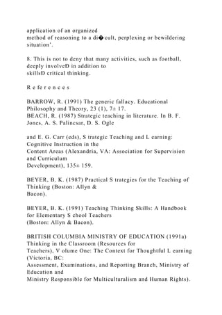 application of an organized
method of reasoning to a di� cult, perplexing or bewildering
situation’.
8. This is not to deny that many activities, such as football,
deeply involveÐ in addition to
skillsÐ critical thinking.
R e fe r e n c e s
BARROW, R. (1991) The generic fallacy. Educational
Philosophy and Theory, 23 (1), 7± 17.
BEACH, R. (1987) Strategic teaching in literature. In B. F.
Jones, A. S. Palincsar, D. S. Ogle
and E. G. Carr (eds), S trategic Teaching and L earning:
Cognitive Instruction in the
Content Areas (Alexandria, VA: Association for Supervision
and Curriculum
Development), 135± 159.
BEYER, B. K. (1987) Practical S trategies for the Teaching of
Thinking (Boston: Allyn &
Bacon).
BEYER, B. K. (1991) Teaching Thinking Skills: A Handbook
for Elementary S chool Teachers
(Boston: Allyn & Bacon).
BRITISH COLUMBIA MINISTRY OF EDUCATION (1991a)
Thinking in the Classroom (Resources for
Teachers), V olume One: The Context for Thoughtful L earning
(Victoria, BC:
Assessment, Examinations, and Reporting Branch, Ministry of
Education and
Ministry Responsible for Multiculturalism and Human Rights).
 