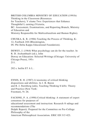 BRITISH COLUMBIA MINISTRY OF EDUCATION (1991b)
Thinking in the Classroom (Resources
for Teachers), V olume Two: Experiences that Enhance
Thoughtful L earning (Victoria,
BC: Assessment, Examinations, and Reporting Branch, Ministry
of Education and
Ministry Responsible for Multiculturalism and Human Rights).
CHUSKA, K. R. (1986) Teaching the Process of Thinking, K-
12, Fastback 244 (Bloomington,
IN: Phi Delta Kappa Educational Foundation).
DEWEY, J. (1964) What psychology can do for the teacher. In
R. D. Archambault (ed.), John
Dewey on Education: Selected Writings (Chicago: University of
Chicago Press), 195±
211.
282 s. bailin ET A L .
ENNIS, R. H. (1987) A taxonomy of critical thinking
dispositions and abilities. In J. B. Baron
and R. J. Sternberg (eds), Teaching Thinking S kills: Theory
and Practice (New York:
Freeman), 9± 26.
FACIONE, P. A. (1990) Critical thinking: A statement of expert
consensus for purposes of
educational assessment and instruction: Research ® ndings and
recommendations (The
Delphi Report). Prepared for the Committee on Pre-College
Philosophy of the
American Philosophical Association. ERIC ED 315 423.
 