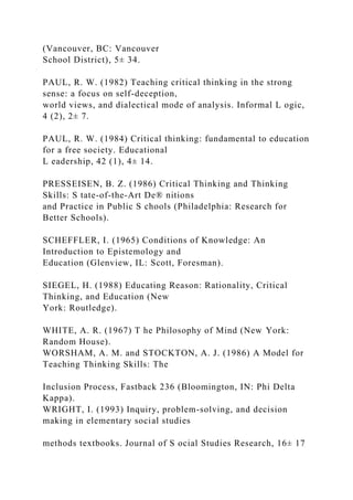 (Vancouver, BC: Vancouver
School District), 5± 34.
PAUL, R. W. (1982) Teaching critical thinking in the strong
sense: a focus on self-deception,
world views, and dialectical mode of analysis. Informal L ogic,
4 (2), 2± 7.
PAUL, R. W. (1984) Critical thinking: fundamental to education
for a free society. Educational
L eadership, 42 (1), 4± 14.
PRESSEISEN, B. Z. (1986) Critical Thinking and Thinking
Skills: S tate-of-the-Art De® nitions
and Practice in Public S chools (Philadelphia: Research for
Better Schools).
SCHEFFLER, I. (1965) Conditions of Knowledge: An
Introduction to Epistemology and
Education (Glenview, IL: Scott, Foresman).
SIEGEL, H. (1988) Educating Reason: Rationality, Critical
Thinking, and Education (New
York: Routledge).
WHITE, A. R. (1967) T he Philosophy of Mind (New York:
Random House).
WORSHAM, A. M. and STOCKTON, A. J. (1986) A Model for
Teaching Thinking Skills: The
Inclusion Process, Fastback 236 (Bloomington, IN: Phi Delta
Kappa).
WRIGHT, I. (1993) Inquiry, problem-solving, and decision
making in elementary social studies
methods textbooks. Journal of S ocial Studies Research, 16± 17
 