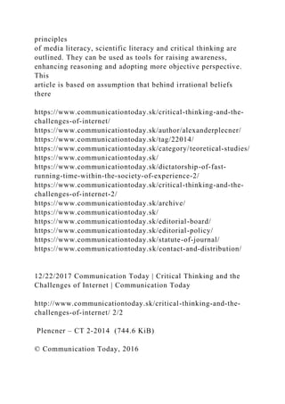 principles
of media literacy, scientific literacy and critical thinking are
outlined. They can be used as tools for raising awareness,
enhancing reasoning and adopting more objective perspective.
This
article is based on assumption that behind irrational beliefs
there
https://www.communicationtoday.sk/critical-thinking-and-the-
challenges-of-internet/
https://www.communicationtoday.sk/author/alexanderplecner/
https://www.communicationtoday.sk/tag/22014/
https://www.communicationtoday.sk/category/teoretical-studies/
https://www.communicationtoday.sk/
https://www.communicationtoday.sk/dictatorship-of-fast-
running-time-within-the-society-of-experience-2/
https://www.communicationtoday.sk/critical-thinking-and-the-
challenges-of-internet-2/
https://www.communicationtoday.sk/archive/
https://www.communicationtoday.sk/
https://www.communicationtoday.sk/editorial-board/
https://www.communicationtoday.sk/editorial-policy/
https://www.communicationtoday.sk/statute-of-journal/
https://www.communicationtoday.sk/contact-and-distribution/
12/22/2017 Communication Today | Critical Thinking and the
Challenges of Internet | Communication Today
http://www.communicationtoday.sk/critical-thinking-and-the-
challenges-of-internet/ 2/2
Plencner – CT 2-2014 (744.6 KiB)
© Communication Today, 2016
 